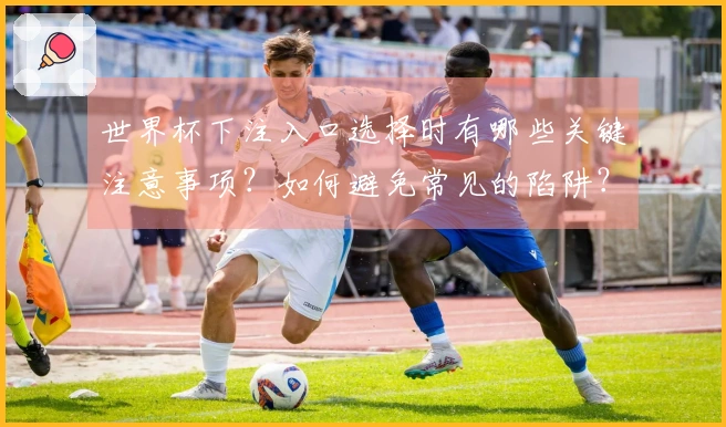 世界杯下注入口选择时有哪些关键注意事项？如何避免常见的陷阱？